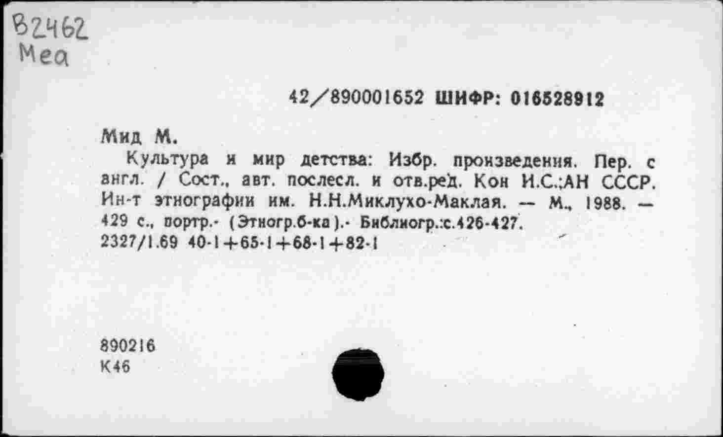 ﻿
42/890001652 ШИФР: 016528912
Мид М.
Культура и мир детства: Избр. произведения. Пер. с англ. / Сост., авт. послесл. и отв.реД. Кон И.С.;АН СССР. Ин-т этнографии им. Н.Н.Миклухо-Маклая. — м.. 1988. — 429 с., портр.- (Этногр.б-каБиблногр.:с.426-427.
2327/1.69 40-1 4-65-1+68-1+82-1
890216 К46